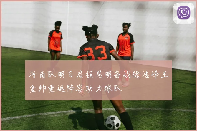 河南队明日启程昆明备战徐浩峰王金帅重返阵容助力球队