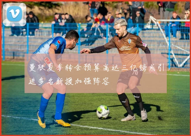 曼联夏季转会预算高达三亿镑或引进多名新援加强阵容
