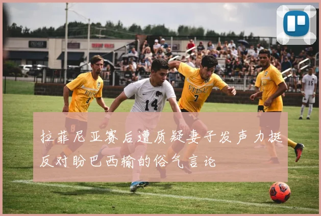 拉菲尼亚赛后遭质疑妻子发声力挺反对盼巴西输的俗气言论