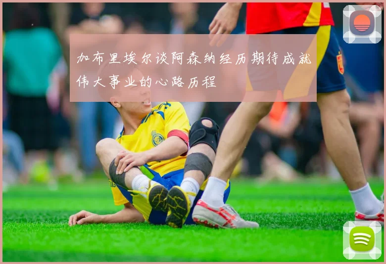 加布里埃尔谈阿森纳经历期待成就伟大事业的心路历程
