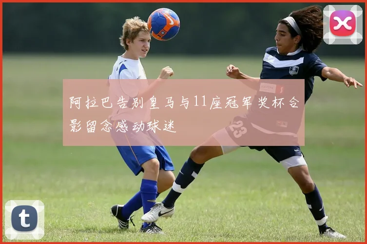 阿拉巴告别皇马与11座冠军奖杯合影留念感动球迷