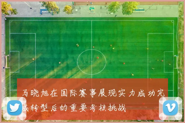 马晓旭在国际赛事展现实力成功完成转型后的重要考核挑战