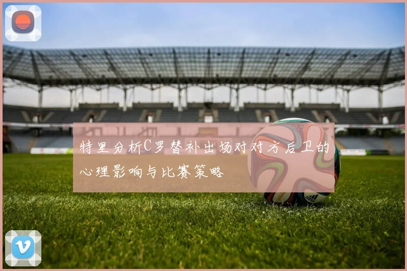 特里分析C罗替补出场对对方后卫的心理影响与比赛策略