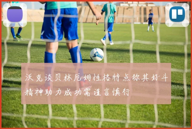 沃克谈贝林厄姆性格特点称其好斗精神助力成功需谨言慎行