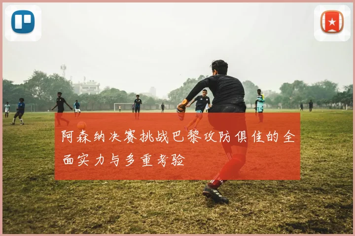 阿森纳决赛挑战巴黎攻防俱佳的全面实力与多重考验
