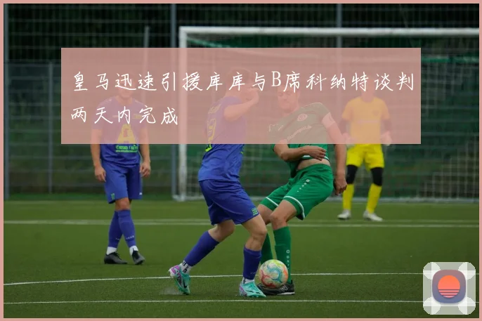 皇马迅速引援库库与B席科纳特谈判两天内完成