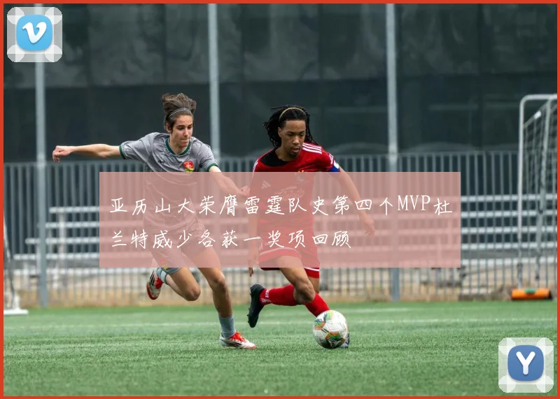 亚历山大荣膺雷霆队史第四个MVP杜兰特威少各获一奖项回顾