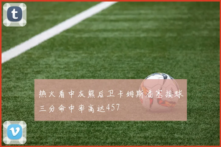 热火看中灰熊后卫卡姆斯潘塞接球三分命中率高达457
