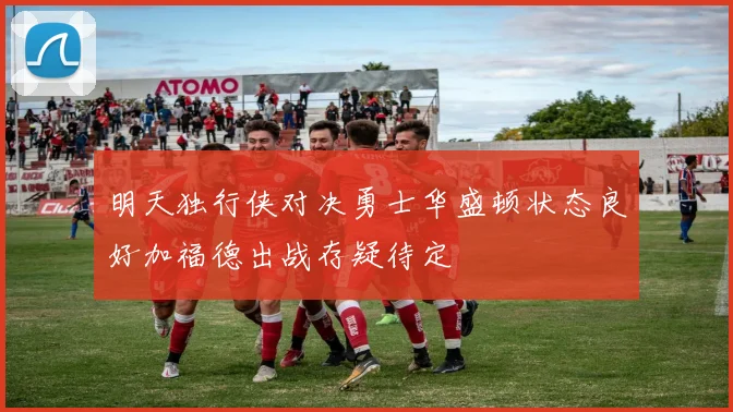 明天独行侠对决勇士华盛顿状态良好加福德出战存疑待定