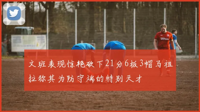 文班表现惊艳砍下21分6板3帽马祖拉称其为防守端的特别天才