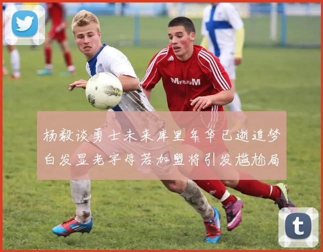 杨毅谈勇士未来库里年华已逝追梦白发显老字母若加盟将引发尴尬局面