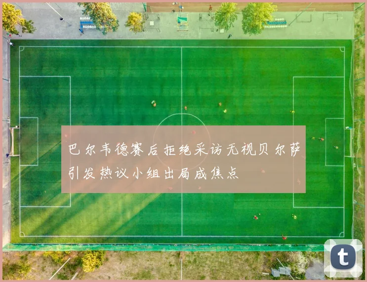 巴尔韦德赛后拒绝采访无视贝尔萨引发热议小组出局成焦点