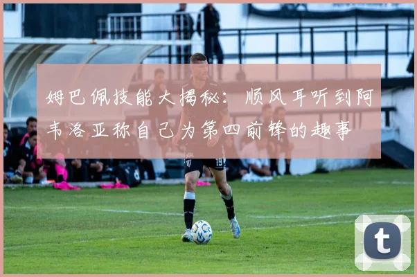 姆巴佩技能大揭秘：顺风耳听到阿韦洛亚称自己为第四前锋的趣事